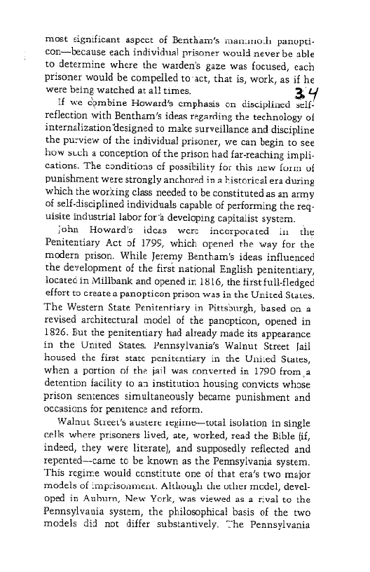most significant aspect of Bentham’s manno.l panopti-
con—because each individual prisoner would never be able
to determine where the warden’s gaze was focused, each
prisoner would be compelled to act, that is, work, as if he
were being watched at al! times.

If we combine Howerd’s cmphasis on discipliaed self-
reflection with Bentham’s ideas regarding the technology of
internélization designed to make surveillance and discipline
the purview of the individual prisoner, we can begin to see
how such a conception of the prison had far-reaching impli-
catione. The conditions of possibility for this new {ori of
punishment were strongly anchored in a historical era during
which the working class needed to be constituted as an army
of self-disciplined individuals capable of performing the req-
uisite industrial labor fora developing capitalist system.

john Howard's idces were incorporated in the
Penitentiary Act of 1795, which opened the way for the
modern prison. While Jeremy Bentham's ideas influenced
the development of the first national English penitentiary,
located in Millbank and opened ir. 1816, the first full-fledged
effort to create a panopticon prison was in the United States.
‘The Western State Penitentiary in Pittssurgh, based on a
revised architectural model of the panopticon, opened in
1826, But the penitentiary had already made its appearance
in the United States. Pennsylvania’s Walnut Street fail
housed the first statc penitentiary in che United States,
when a portion of the jail was converted in 1790 froma
detention facility to aa institutioa housing convicts whose
prison sentences simultaneously became punishment and
occasions for penitence and reforra,

Walaut Suieet’s austere segirne—total isolation in single
cells where prisoners lived, ate, worked, read the Bible lif,
indeed, they were literate), and supposedly reflected and
repented—came to be known as the Pennsylvania system.
This regime would constitute one of that era’s two major
models of ‘mp:isonment, Aluhough dhe other medel, devel-
oped in Auburn, New York, was viewed as a rival to the
Pennsylvania system, the philosophical basis of the two
models did not differ substantively. The Pennsylvania
